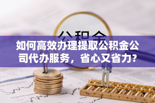 云南如何高效办理提取公积金公司代办服务，省心又省力？