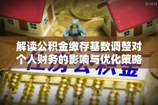 云南解读公积金缴存基数调整对个人财务的影响与优化策略