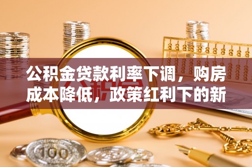 云南公积金贷款利率下调，购房成本降低，政策红利下的新机遇