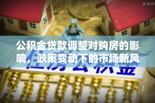 云南公积金贷款调整对购房的影响，政策变动下的市场新风向