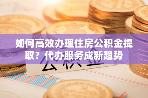 云南如何高效办理住房公积金提取？代办服务成新趋势
